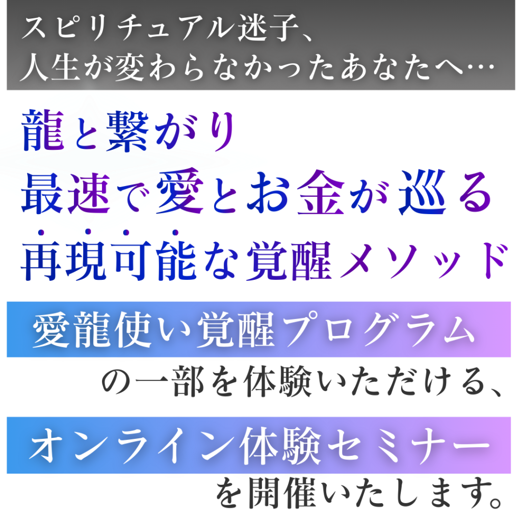 スピリチュアル迷子、人生が変わらなかったあなたへ・・・ 龍と繋がり、最速で愛とお金が巡る 再現可能な覚醒メソッド 『愛龍使い覚醒プログラム』の一部を体験いただける、『オンライン体験セミナー』を開催致します。