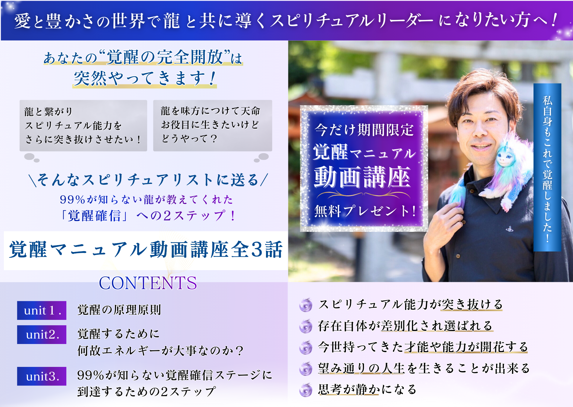 愛と豊かさの世界で 龍と共に導くスピリチュアルリーダーになりたい人へ！ あなたの“覚醒の完全開放”は突然やってきます！ ・龍と繋がりスピリチュアル能力をさらに突き抜けさせたい！　 ・龍を味方につけて天命、お役目に生きたいけどどうやって？ ＼そんなスピリチュアリストに送る／ 99％が知らない龍が教えてくれた「覚醒確信」への2ステップ！ 「覚醒マニュアル動画講座全3話」 CHECK POINT unit１．覚醒の原理原則 unit２．覚醒するために何故エネルギーが大事なのか？ unit３．99％が知らない覚醒確信ステージに到達するための2ステップ 今だけ期間限定 「覚醒マニュアル動画講座」 無料プレゼント！ 私自身もこれで覚醒しました！ ■スピリチュアル能力が突き抜ける ■存在自体が差別化され選ばれる ■今世持ってきた才能や能力が開花する ■望み通りの人生を生きることが出来る ■思考が静かになる