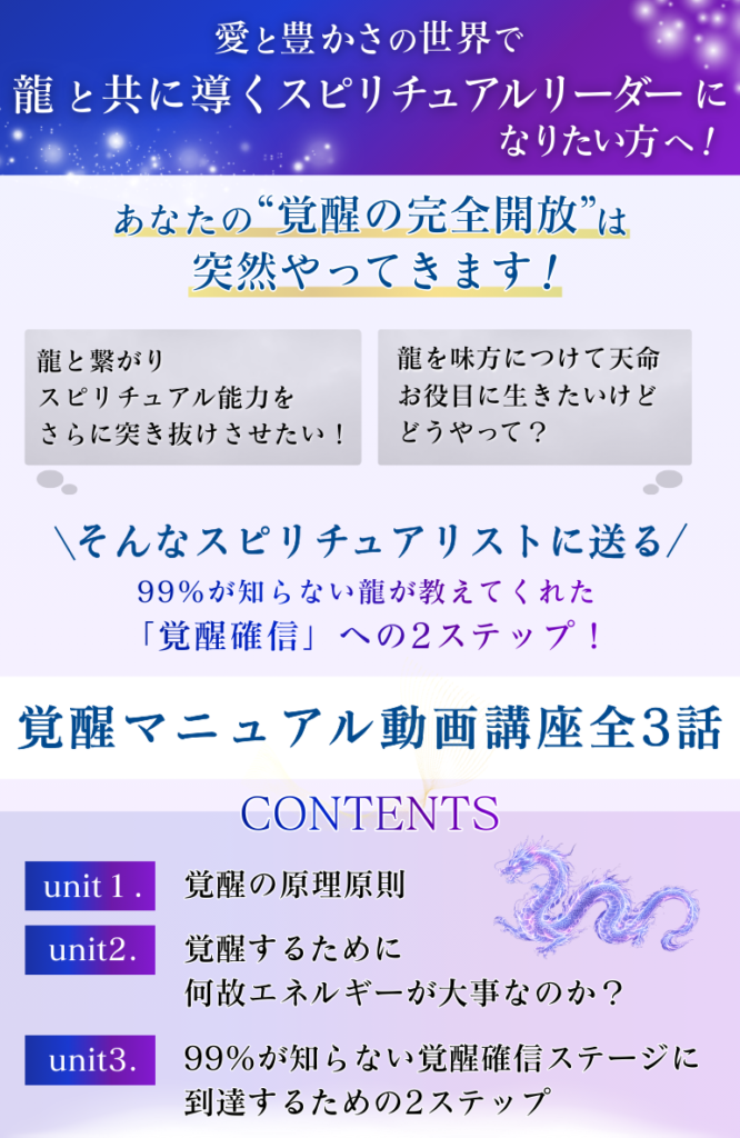 愛と豊かさの世界で 龍と共に導くスピリチュアルリーダーになりたい人へ！ あなたの“覚醒の完全開放”は突然やってきます！ ・龍と繋がりスピリチュアル能力をさらに突き抜けさせたい！　 ・龍を味方につけて天命、お役目に生きたいけどどうやって？ ＼そんなスピリチュアリストに送る／ 99％が知らない龍が教えてくれた「覚醒確信」への2ステップ！ 「覚醒マニュアル動画講座全3話」 CHECK POINT unit１．覚醒の原理原則 unit２．覚醒するために何故エネルギーが大事なのか？ unit３．99％が知らない覚醒確信ステージに到達するための2ステップ