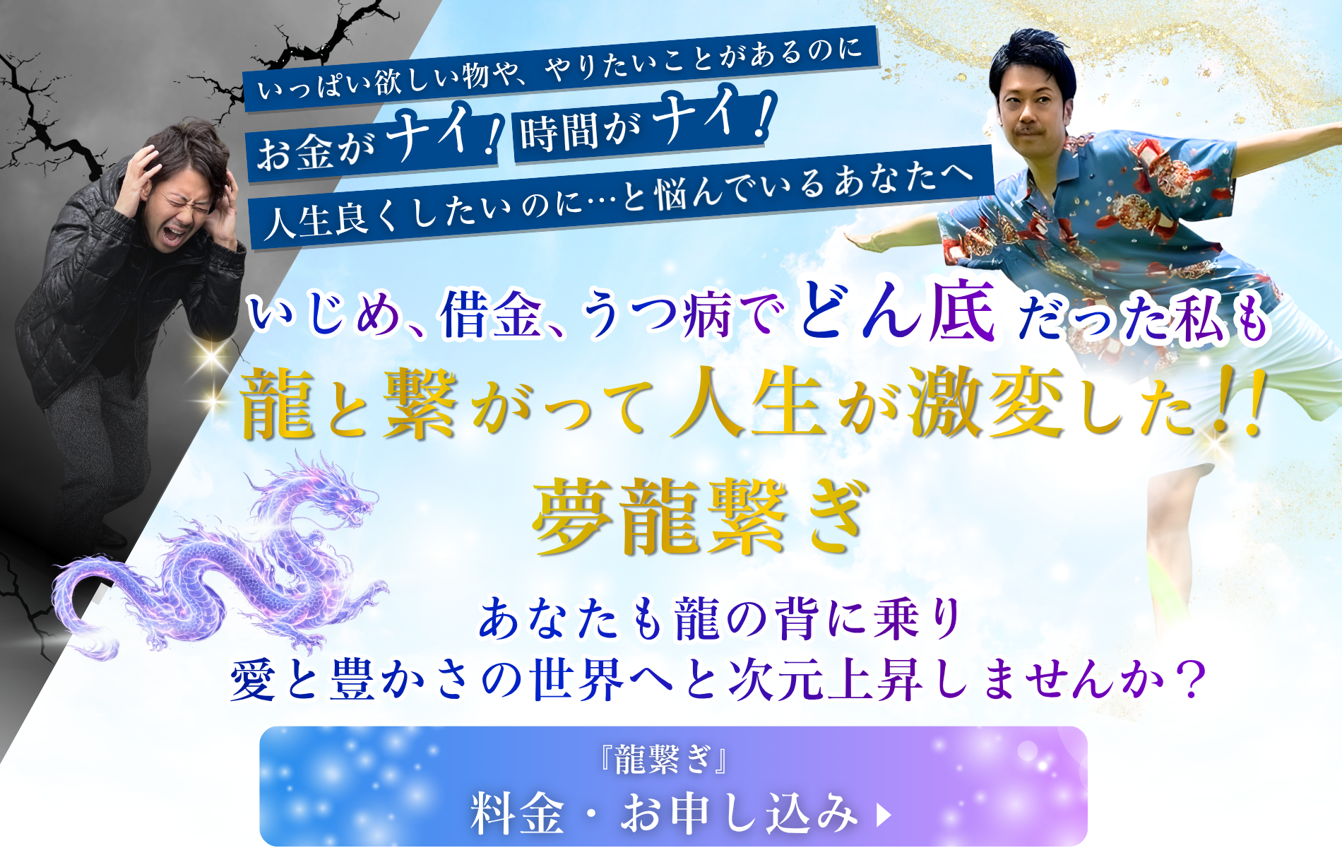 いっぱい欲しいものや、やりたいことがあるのに、【お金がナイ！】【時間がナイ！】 人生良くしたいのに・・と悩んでいるあなたへ。 いじめ、借金、うつ病でどん底だった僕も、龍と繋がって人生が激変した！！【夢龍繋ぎ】 あなたも龍の背に乗り、愛と豊かさの世界へと次元上昇しませんか？ 『龍繋ぎ』料金・お申し込み